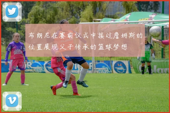 布朗尼在赛前仪式中接过詹姆斯的位置展现父子传承的篮球梦想