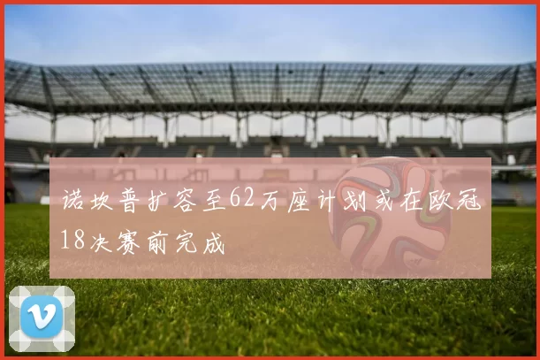 诺坎普扩容至62万座计划或在欧冠18决赛前完成