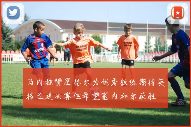 马内称赞图赫尔为优秀教练期待英格兰进决赛但希望塞内加尔获胜