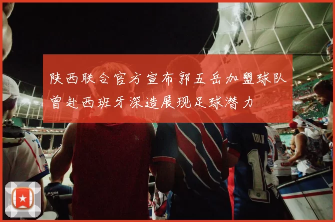陕西联合官方宣布郭五岳加盟球队曾赴西班牙深造展现足球潜力