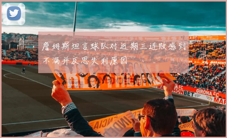 詹姆斯坦言球队对近期三连败感到不满并反思失利原因