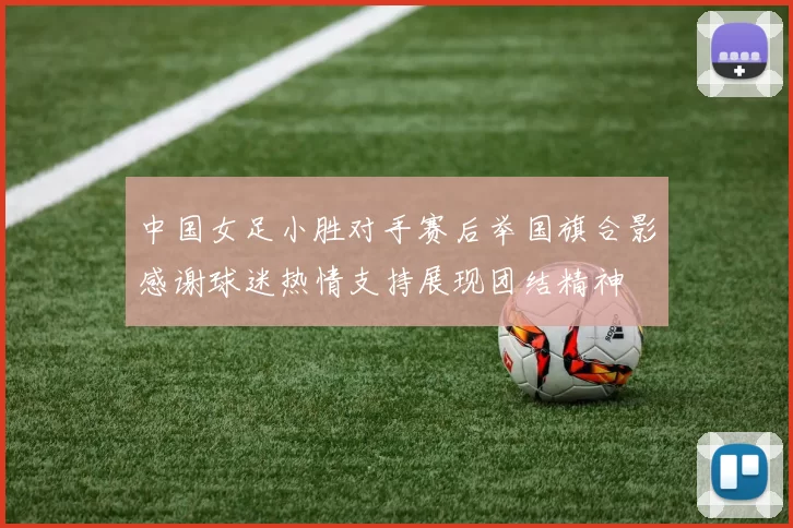 中国女足小胜对手赛后举国旗合影感谢球迷热情支持展现团结精神