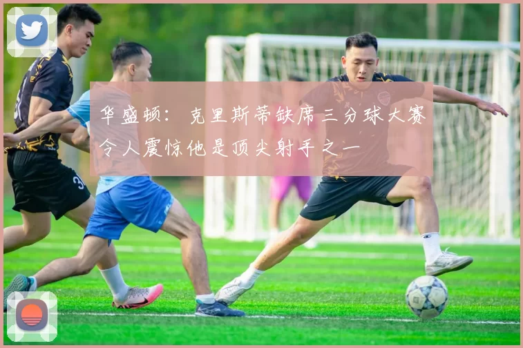 华盛顿：克里斯蒂缺席三分球大赛令人震惊他是顶尖射手之一