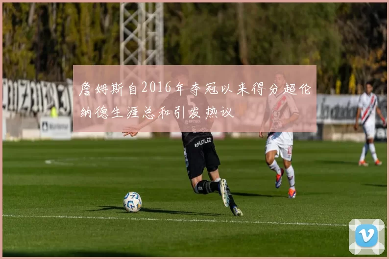 詹姆斯自2016年夺冠以来得分超伦纳德生涯总和引发热议