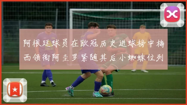 阿根廷球员在欧冠历史进球榜中梅西领衔阿圭罗紧随其后小蜘蛛位列第七