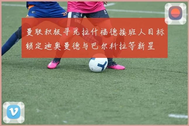 曼联积极寻觅拉什福德接班人目标锁定迪奥曼德与巴尔科拉等新星