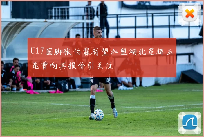 U17国脚张伯霖有望加盟湖北星辉玉昆曾向其报价引关注