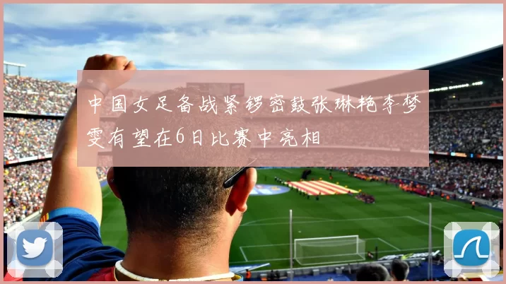 中国女足备战紧锣密鼓张琳艳李梦雯有望在6日比赛中亮相