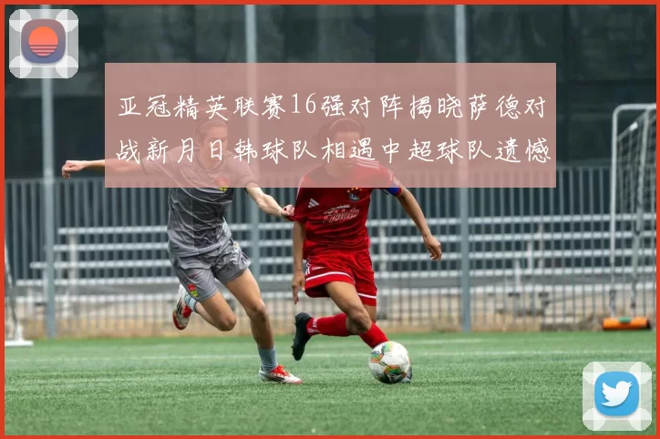 亚冠精英联赛16强对阵揭晓萨德对战新月日韩球队相遇中超球队遗憾出局