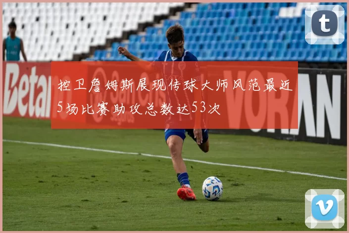 控卫詹姆斯展现传球大师风范最近5场比赛助攻总数达53次