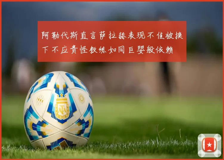 阿勒代斯直言萨拉赫表现不佳被换下不应责怪教练如同巨婴般依赖