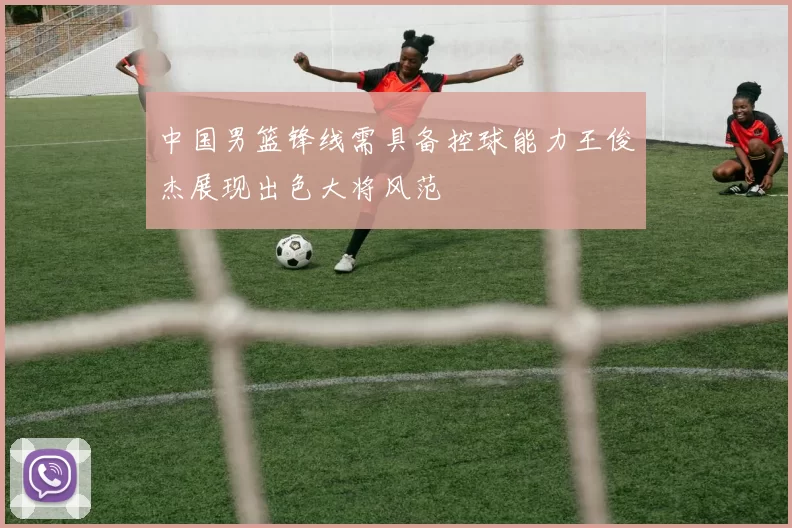 中国男篮锋线需具备控球能力王俊杰展现出色大将风范