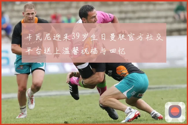 卡瓦尼迎来39岁生日曼联官方社交平台送上温馨祝福与回忆