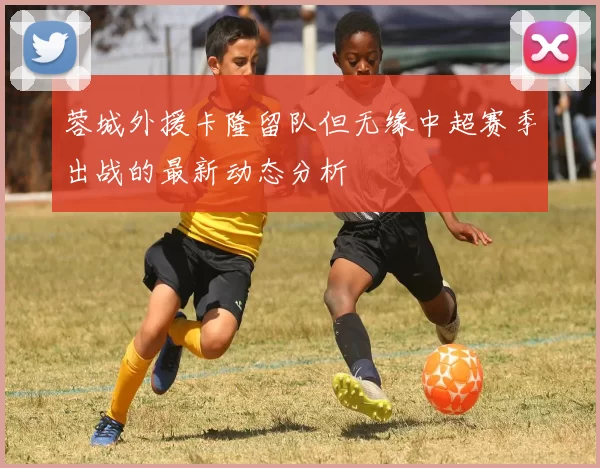 蓉城外援卡隆留队但无缘中超赛季出战的最新动态分析