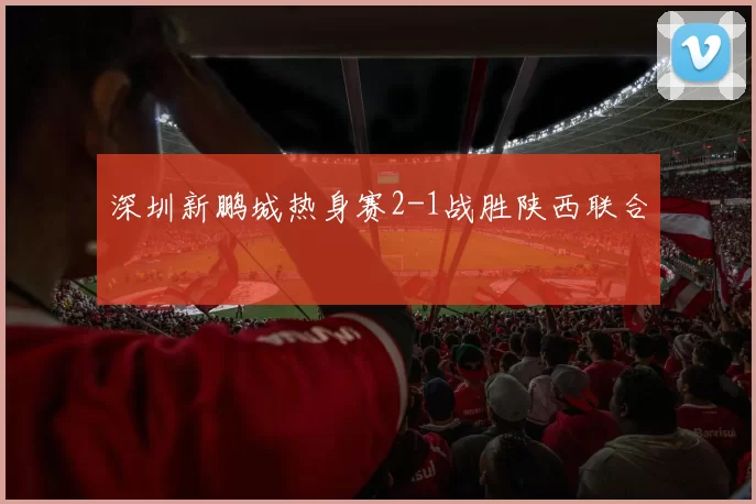 深圳新鹏城热身赛2-1战胜陕西联合