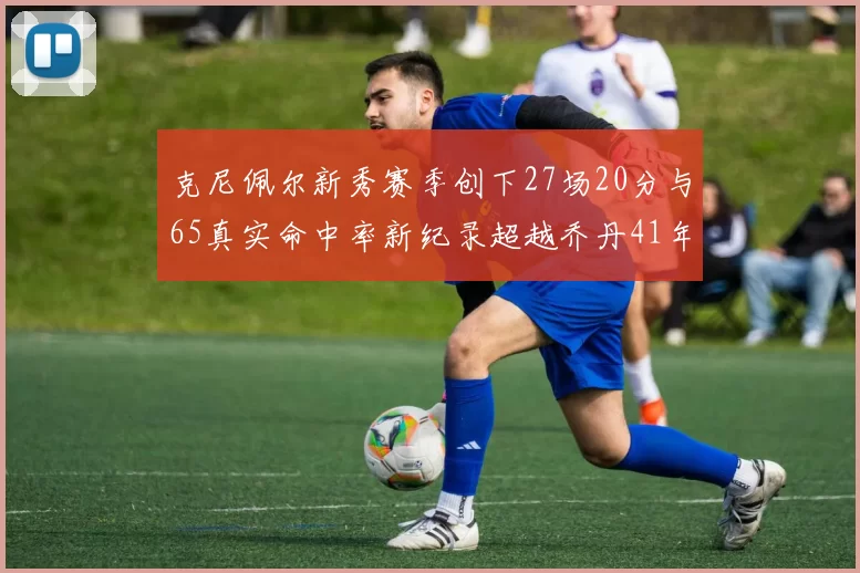 克尼佩尔新秀赛季创下27场20分与65真实命中率新纪录超越乔丹41年历史