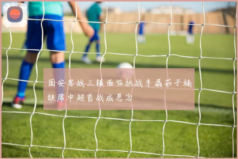 国安客战三镇面临挑战李磊茹子楠缺席中超首战成悬念