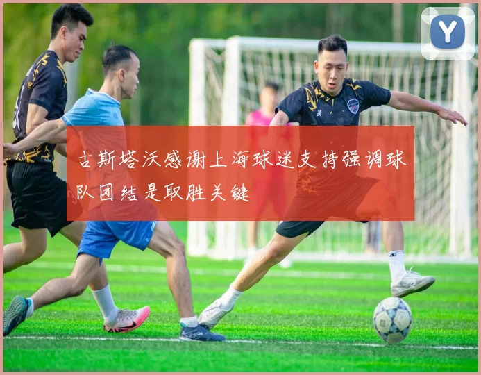 古斯塔沃感谢上海球迷支持强调球队团结是取胜关键