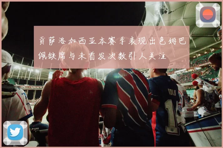 贡萨洛加西亚本赛季表现出色姆巴佩缺席与未首发次数引人关注