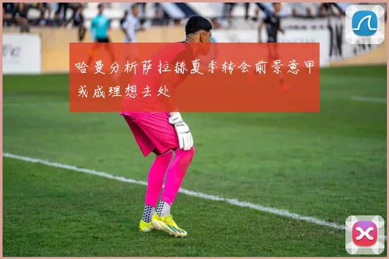 哈曼分析萨拉赫夏季转会前景意甲或成理想去处