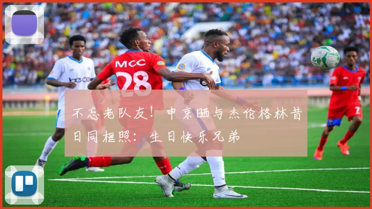 不忘老队友！申京晒与杰伦格林昔日同框照：生日快乐兄弟